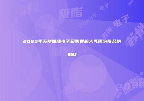 2025年苏州面部电子吸脂瘦脸人气医院排名榜揭晓