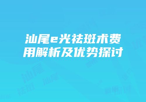汕尾e光祛斑术费用解析及优势探讨