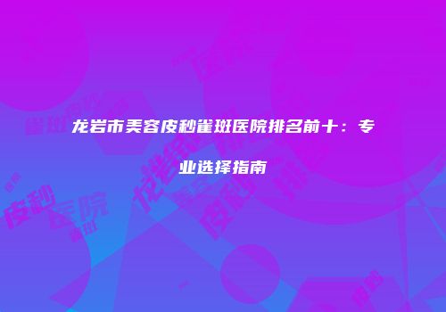 龙岩市美容皮秒雀斑医院排名前十：专业选择指南