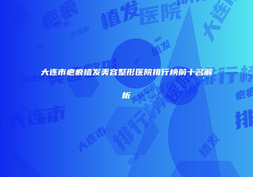 大连市疤痕植发美容整形医院排行榜前十名解析