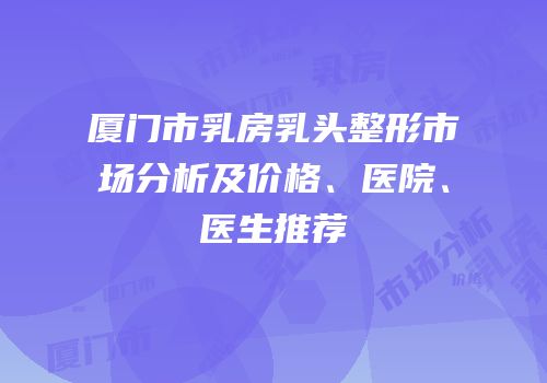 厦门市乳房乳头整形市场分析及价格、医院、医生推荐