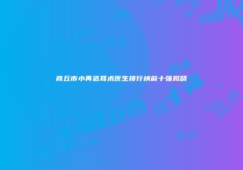 商丘市小再造耳术医生排行榜前十强揭晓