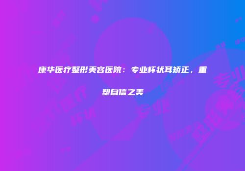 康华医疗整形美容医院：专业杯状耳矫正，重塑自信之美
