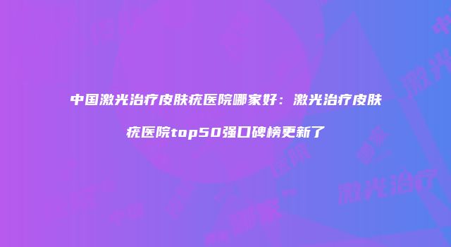 中国激光治疗皮肤疣医院哪家好：激光治疗皮肤疣医院top50强口碑榜更新了