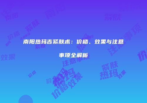 南阳热玛吉紧肤术：价格、效果与注意事项全解析