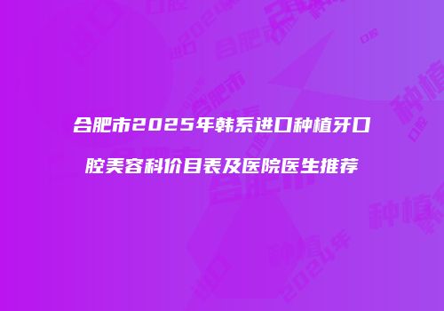 合肥市2025年韩系进口种植牙口腔美容科价目表及医院医生推荐