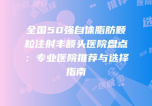 全国50强自体脂肪颗粒注射丰额头医院盘点：专业医院推荐与选择指南