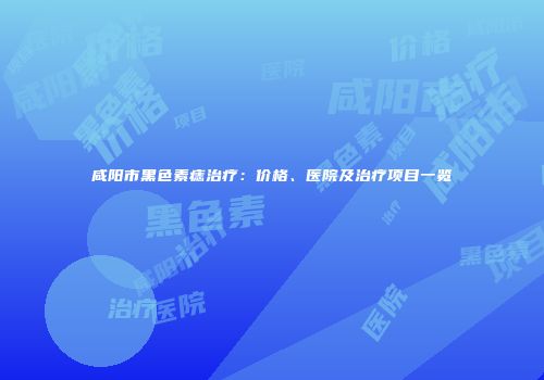 咸阳市黑色素痣治疗：价格、医院及治疗项目一览
