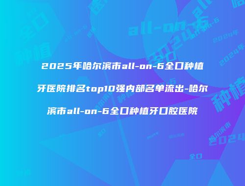 2025年哈尔滨市all-on-6全口种植牙医院排名top10强内部名单流出-哈尔滨市all-on-6全口种植牙口腔医院