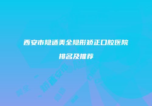 西安市隐适美全隐形矫正口腔医院排名及推荐