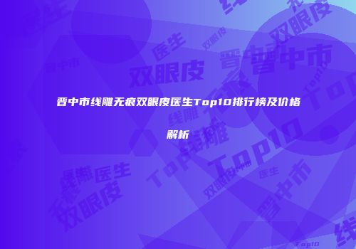 晋中市线雕无痕双眼皮医生Top10排行榜及价格解析