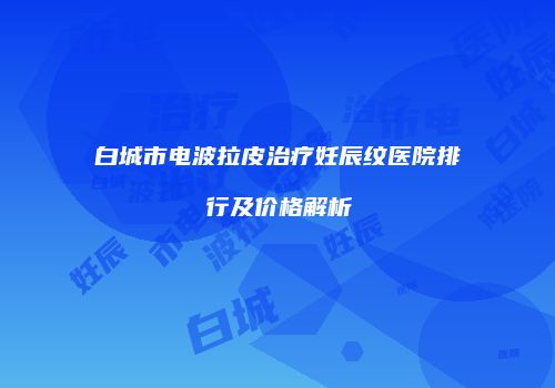白城市电波拉皮治疗妊辰纹医院排行及价格解析