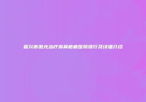 嘉兴市激光治疗鼻翼疤痕医院排行及详细介绍