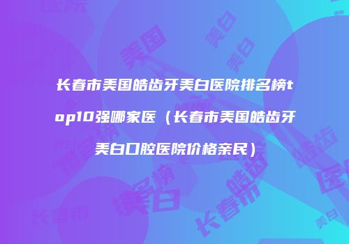 长春市美国皓齿牙美白医院排名榜top10强哪家医（长春市美国皓齿牙美白口腔医院价格亲民）