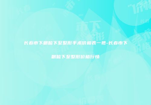 长春市下眼睑下至整形手术价格表一览-长春市下眼睑下至整形价格行情