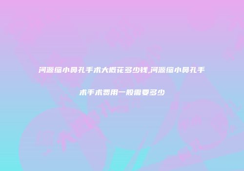 河源缩小鼻孔手术大概花多少钱,河源缩小鼻孔手术手术费用一般需要多少