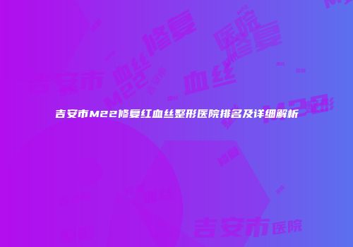 吉安市M22修复红血丝整形医院排名及详细解析