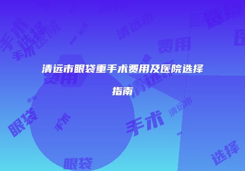清远市眼袋重手术费用及医院选择指南
