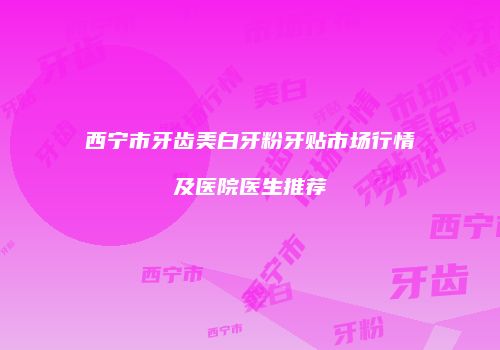 西宁市牙齿美白牙粉牙贴市场行情及医院医生推荐