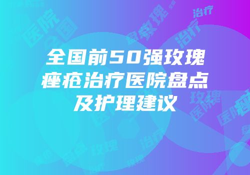 全国前50强玫瑰痤疮治疗医院盘点及护理建议