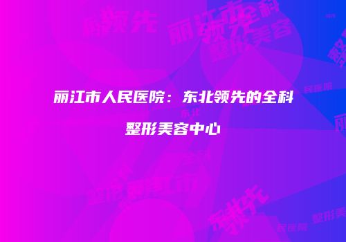 丽江市人民医院：东北领先的全科整形美容中心