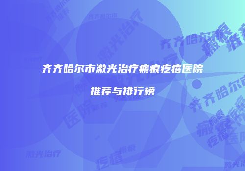 齐齐哈尔市激光治疗瘢痕疙瘩医院推荐与排行榜