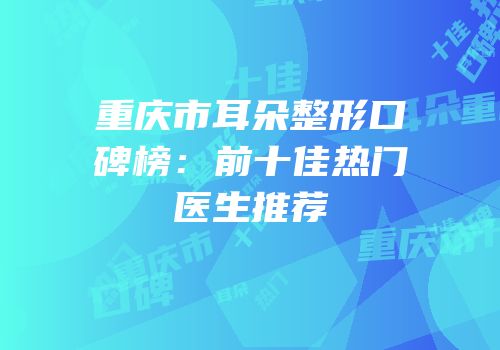 重庆市耳朵整形口碑榜：前十佳热门医生推荐