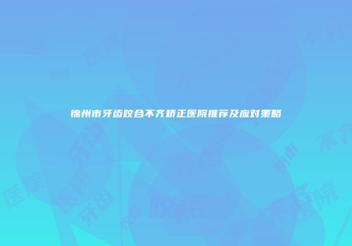 锦州市牙齿咬合不齐矫正医院推荐及应对策略