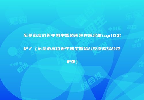 东莞市高位近中阻生智齿医院在榜名单top10出炉了（东莞市高位近中阻生智齿口腔医院综合性更强）