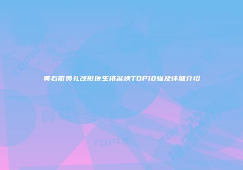 黄石市鼻孔改形医生排名榜TOP10强及详细介绍