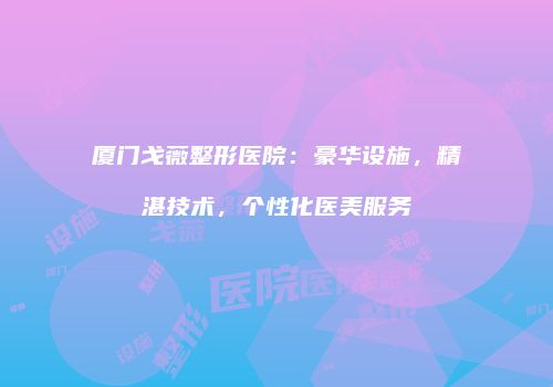 厦门戈薇整形医院：豪华设施，精湛技术，个性化医美服务