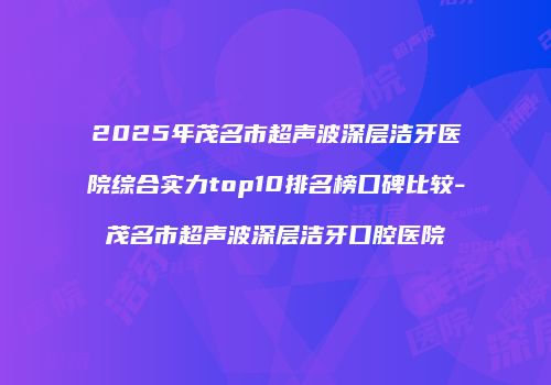 2025年茂名市超声波深层洁牙医院综合实力top10排名榜口碑比较-茂名市超声波深层洁牙口腔医院
