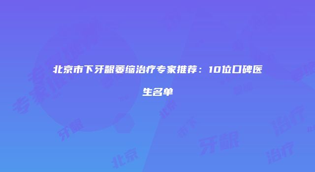 北京市下牙龈萎缩治疗专家推荐：10位口碑医生名单