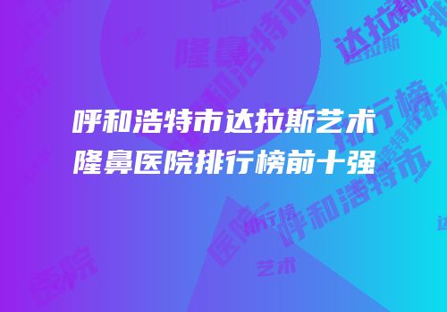 呼和浩特市达拉斯艺术隆鼻医院排行榜前十强