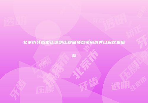 北京市牙齿矫正透明压膜保持器领域优秀口腔医生推荐