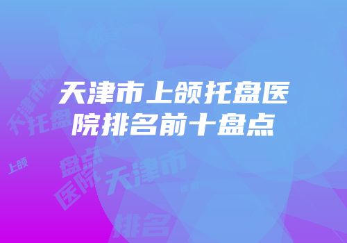天津市上颌托盘医院排名前十盘点