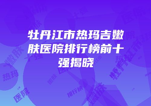 牡丹江市热玛吉嫩肤医院排行榜前十强揭晓