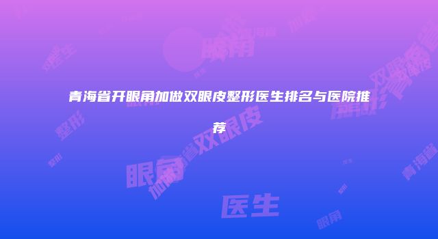 青海省开眼角加做双眼皮整形医生排名与医院推荐