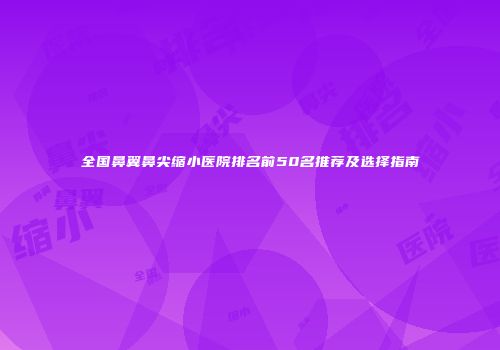全国鼻翼鼻尖缩小医院排名前50名推荐及选择指南