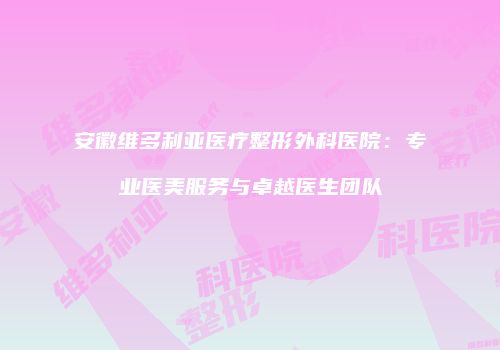 安徽维多利亚医疗整形外科医院：专业医美服务与卓越医生团队