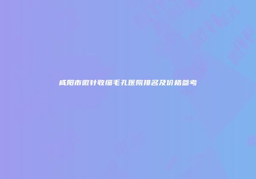 咸阳市微针收缩毛孔医院排名及价格参考