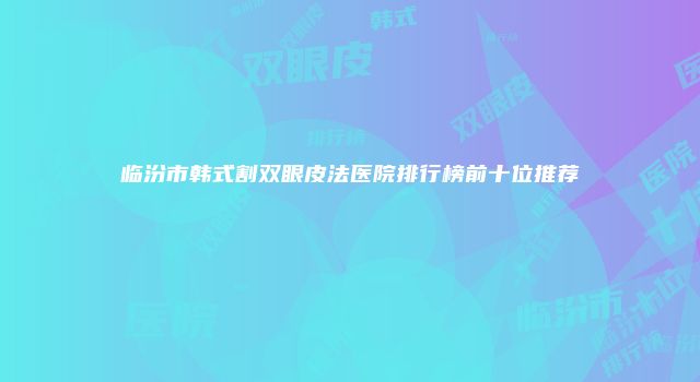 临汾市韩式割双眼皮法医院排行榜前十位推荐