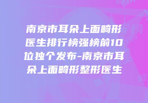 南京市耳朵上面畸形医生排行榜强榜前10位独个发布-南京市耳朵上面畸形整形医生