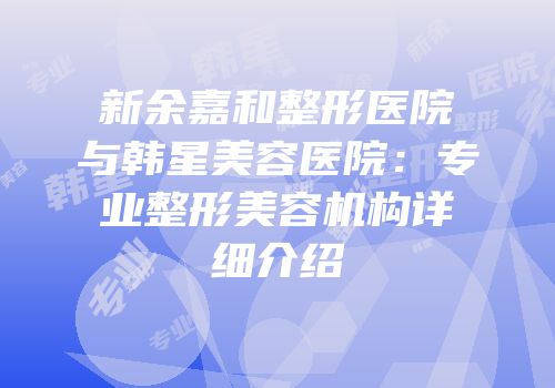 新余嘉和整形医院与韩星美容医院：专业整形美容机构详细介绍