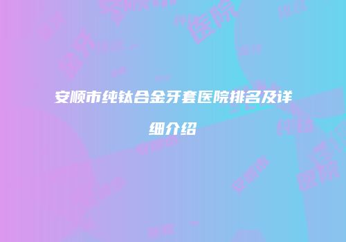 安顺市纯钛合金牙套医院排名及详细介绍