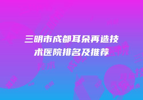 三明市成都耳朵再造技术医院排名及推荐