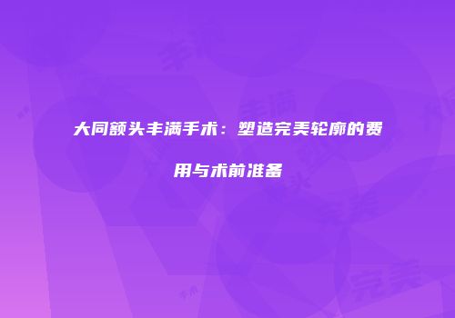 大同额头丰满手术：塑造完美轮廓的费用与术前准备