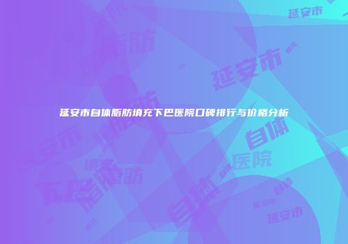 延安市自体脂肪填充下巴医院口碑排行与价格分析