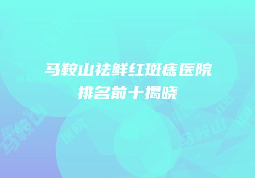 马鞍山祛鲜红斑痣医院排名前十揭晓