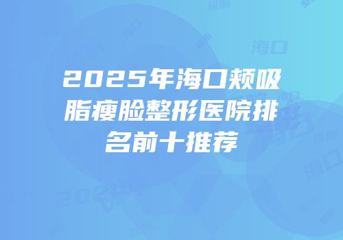 2025年海口颊吸脂瘦脸整形医院排名前十推荐